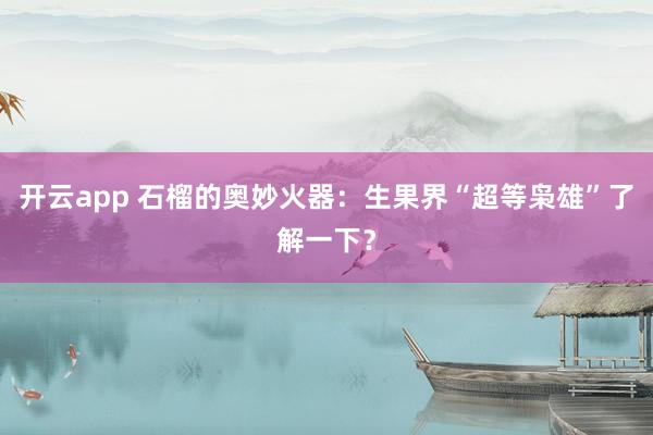 开云app 石榴的奥妙火器：生果界“超等枭雄”了解一下？