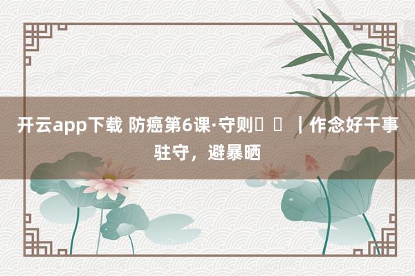 开云app下载 防癌第6课·守则⑪⑫｜作念好干事驻守，避暴晒
