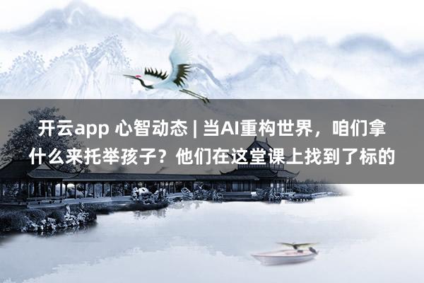 开云app 心智动态 | 当AI重构世界，咱们拿什么来托举孩子？他们在这堂课上找到了标的
