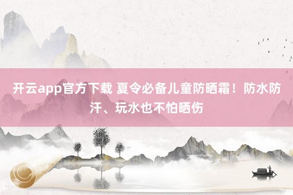开云app官方下载 夏令必备儿童防晒霜！防水防汗、玩水也不怕晒伤