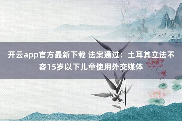 开云app官方最新下载 法案通过：土耳其立法不容15岁以下儿童使用外交媒体