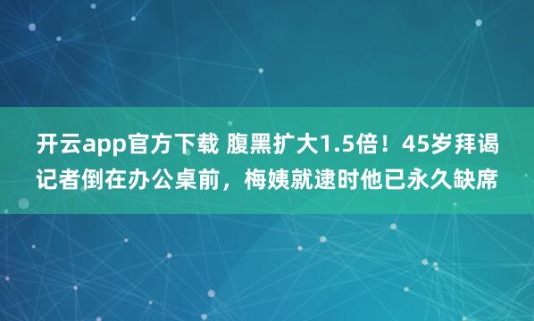 开云app官方下载 腹黑扩大1.5倍！45岁拜谒记者倒在办公桌前，梅姨就逮时他已永久缺席