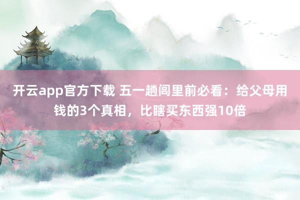 开云app官方下载 五一趟闾里前必看：给父母用钱的3个真相，比瞎买东西强10倍
