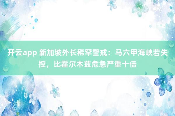 开云app 新加坡外长稀罕警戒：马六甲海峡若失控，比霍尔木兹危急严重十倍