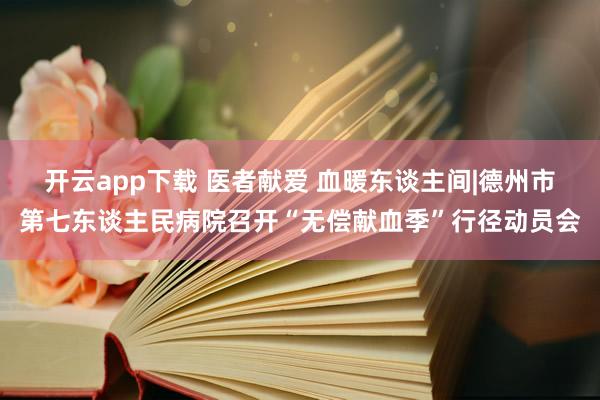 开云app下载 医者献爱 血暖东谈主间|德州市第七东谈主民病院召开“无偿献血季”行径动员会