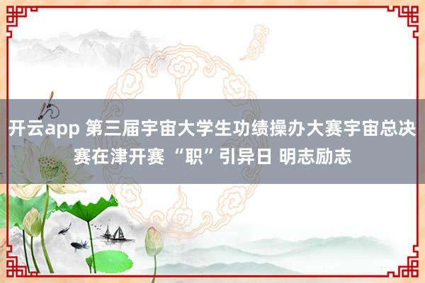 开云app 第三届宇宙大学生功绩操办大赛宇宙总决赛在津开赛 “职”引异日 明志励志