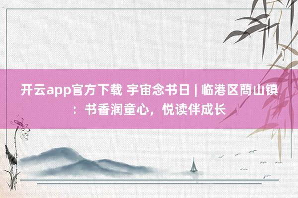 开云app官方下载 宇宙念书日 | 临港区蔄山镇：书香润童心，悦读伴成长