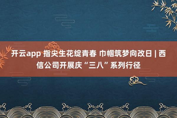 开云app 指尖生花绽青春 巾帼筑梦向改日 | 西信公司开展庆“三八”系列行径