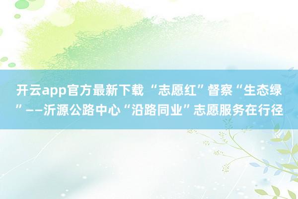 开云app官方最新下载 “志愿红”督察“生态绿”——沂源公路中心“沿路同业”志愿服务在行径