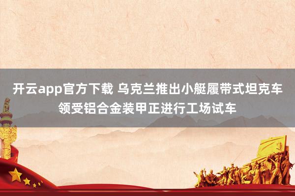 开云app官方下载 乌克兰推出小艇履带式坦克车领受铝合金装甲正进行工场试车