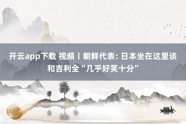 开云app下载 视频丨朝鲜代表: 日本坐在这里谈和吉利全“几乎好笑十分”