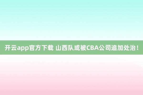 开云app官方下载 山西队或被CBA公司追加处治！