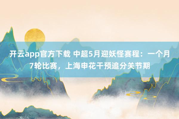 开云app官方下载 中超5月迎妖怪赛程：一个月7轮比赛，上海申花干预追分关节期