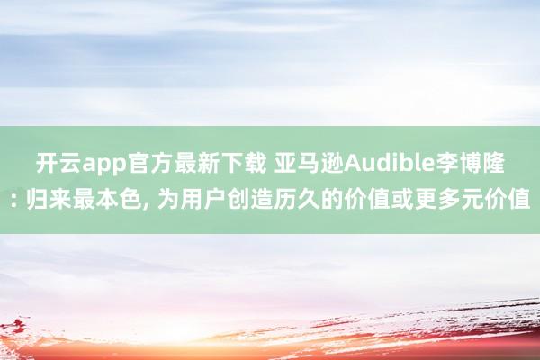 开云app官方最新下载 亚马逊Audible李博隆: 归来最本色， 为用户创造历久的价值或更多元价值