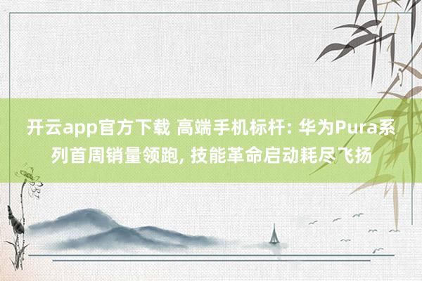 开云app官方下载 高端手机标杆: 华为Pura系列首周销量领跑， 技能革命启动耗尽飞扬