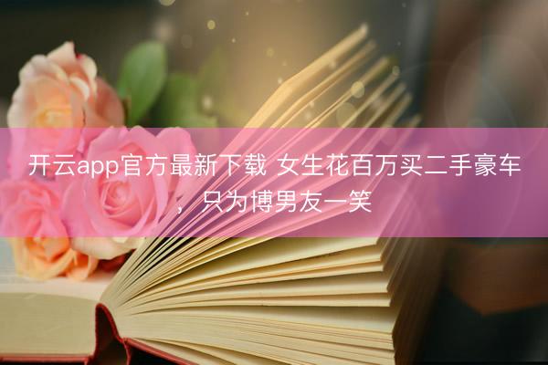 开云app官方最新下载 女生花百万买二手豪车，只为博男友一笑