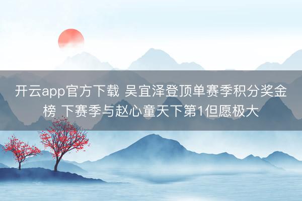 开云app官方下载 吴宜泽登顶单赛季积分奖金榜 下赛季与赵心童天下第1但愿极大