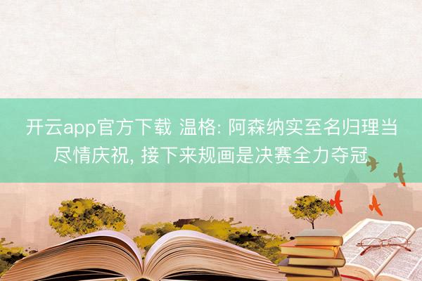 开云app官方下载 温格: 阿森纳实至名归理当尽情庆祝， 接下来规画是决赛全力夺冠