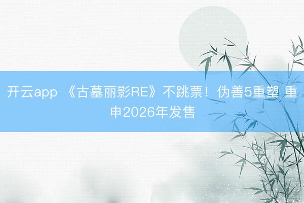 开云app 《古墓丽影RE》不跳票！伪善5重塑 重申2026年发售
