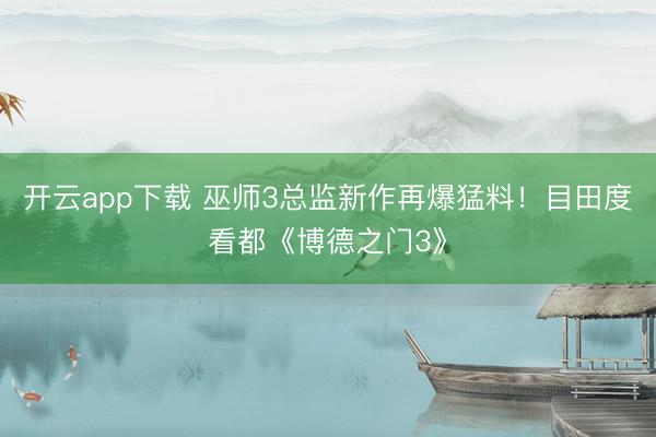 开云app下载 巫师3总监新作再爆猛料！目田度看都《博德之门3》