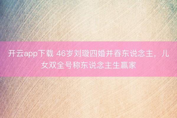 开云app下载 46岁刘璇四婚并吞东说念主，儿女双全号称东说念主生赢家