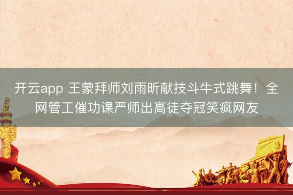 开云app 王蒙拜师刘雨昕献技斗牛式跳舞！全网管工催功课严师出高徒夺冠笑疯网友