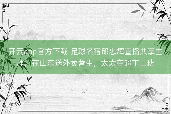开云app官方下载 足球名宿邱忠辉直播共享生涯，在山东送外卖营生，太太在超市上班